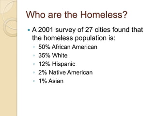 Who are the Homeless?


A 2001 survey of 27 cities found that
the homeless population is:
◦
◦
◦
◦
◦

50% African American
35% White
12% Hispanic
2% Native American
1% Asian

 