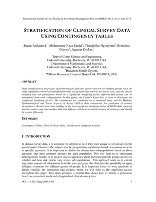 International Journal of Data Mining & Knowledge Management Process (IJDKP) Vol.4, No.4, July 2014
DOI : 10.5121/ijdkp.2014.4401 1
STRATIFICATION OF CLINICAL SURVEY DATA
USING CONTINGENCY TABLES
Suzan Arslanturk1
, Mohammad-Reza Siadat1
, Theophilus Ogunyemi2
, Brendhan
Givens1
, Ananias Diokno3
1
Dept of Comp Science and Engineering,
Oakland University, Rochester, MI 48309, USA
2
Department of Mathematics and Statistics,
Oakland University, Rochester, MI 48309, USA
3
Beaumont Health System,
William Beaumont Hospital, Royal Oak, MI 48073, USA
ABSTRACT
Data stratification is the process of partitioning the data into distinct and non-overlapping groups since the
study population consists of subpopulations that are of particular interest. In clinical data, once the data is
stratified into sub populations based on a significant stratifying factor, different risk factors can be
determined from each subpopulation. In this paper, the Fisher’s Exact Test is used to determine the
significant stratifying factors. The experiments are conducted on a simulated study and the Medical,
Epidemiological and Social Aspects of Aging (MESA) data constructed for prediction of urinary
incontinence. Results show that, smoking is the most significant stratifying factor of MESA data, showing
that the smokers and non-smokers indicates different risk factors towards urinary incontinence and should
be treated differently.
KEYWORDS
Contingency Tables, Medical Survey Data, Stratification, Subgroup Analysis
1. INTRODUCTION
In clinical survey data, it is common for subjects to have their own unique set of answers to the
questionnaire. However, the subjects can be grouped into populations based on common answers
to specific questions. It is important to divide the dataset into sub-populations based on these
questions that have common answers for each population. This will help us to investigate
heterogeneous results, or to answer specific questions about particular patients groups and to see
whether and how risk factors vary across sub populations. This approach leads us to extract
maximum amount of information from the data and gives the clinicians the possibility to apply
different treatments for different groups of people. It is important based on what questions to
divide (stratify) the population into groups, which we will refer as the stratifying factors
throughout this paper. This study proposes a method that shows how to stratify a population
based on a simulated study and a longitudinal clinical survey data.
 