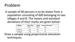 Problem
A sample of 60 persons is to be drawn from a
population consisting of 600 belonging to two
villages A and B. The means and standard
deviations of their marks are given below:
Draw a sample using proportional allocation
techniques.
 