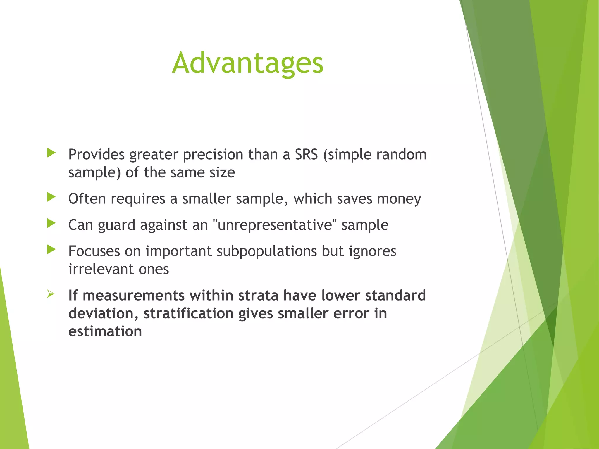 Advantages
 Provides greater precision than a SRS (simple random
sample) of the same size
 Often requires a smaller sample, which saves money
 Can guard against an "unrepresentative" sample
 Focuses on important subpopulations but ignores
irrelevant ones
 If measurements within strata have lower standard
deviation, stratification gives smaller error in
estimation
 