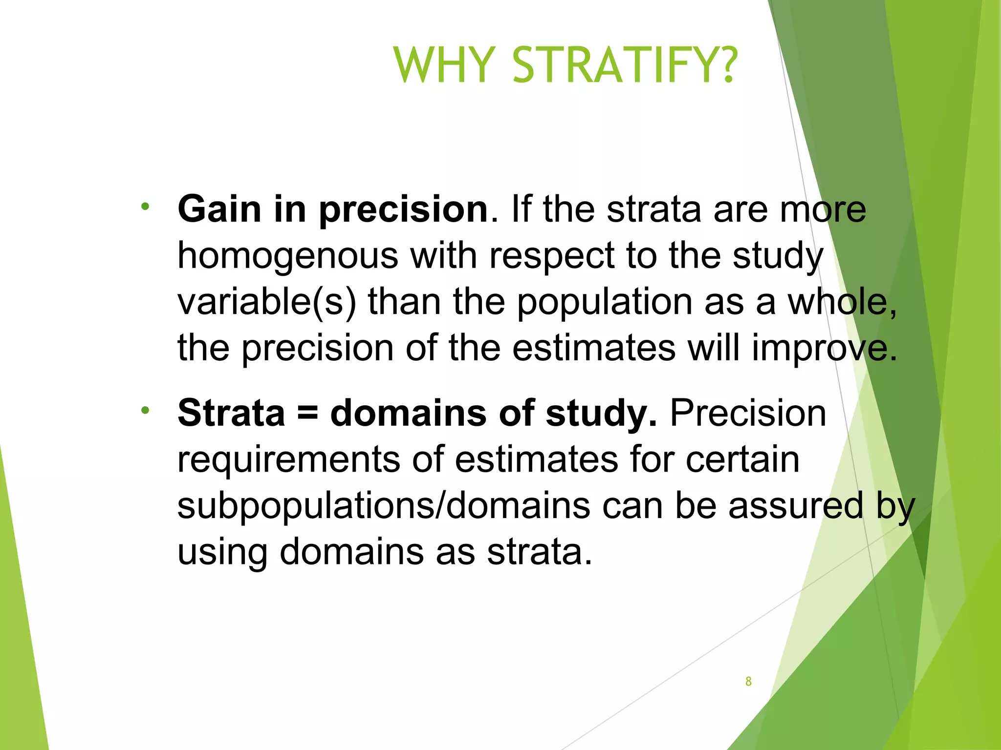WHY STRATIFY?
8
• Gain in precision. If the strata are more
homogenous with respect to the study
variable(s) than the population as a whole,
the precision of the estimates will improve.
• Strata = domains of study. Precision
requirements of estimates for certain
subpopulations/domains can be assured by
using domains as strata.
 