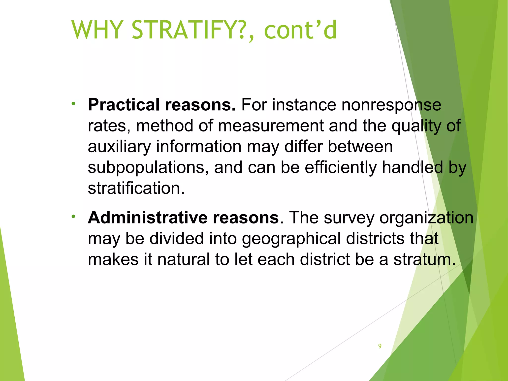 WHY STRATIFY?, cont’d
9
• Practical reasons. For instance nonresponse
rates, method of measurement and the quality of
auxiliary information may differ between
subpopulations, and can be efficiently handled by
stratification.
• Administrative reasons. The survey organization
may be divided into geographical districts that
makes it natural to let each district be a stratum.
 