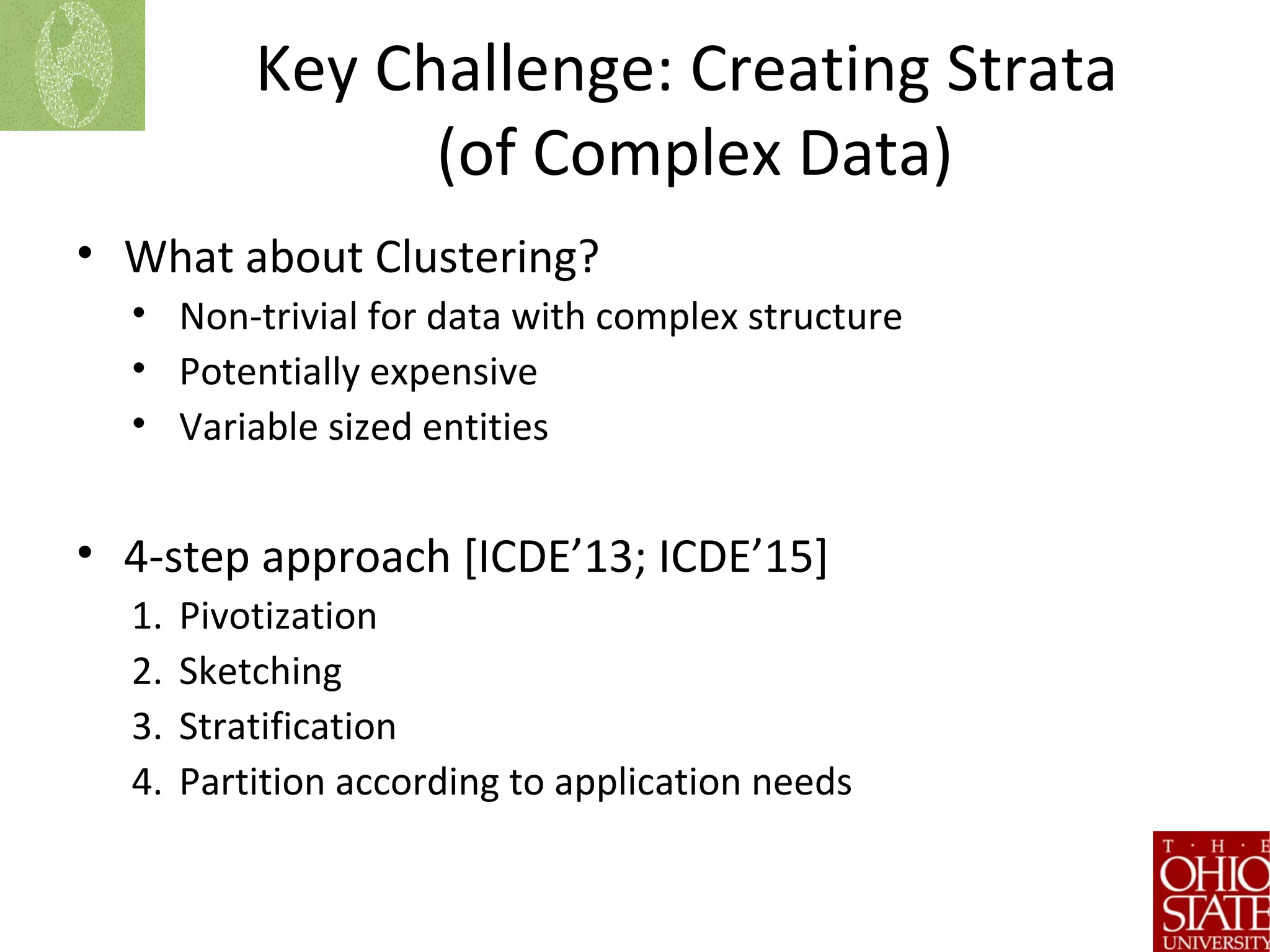 Key Challenge: Creating Strata
(of Complex Data)
• What about Clustering?
• Non-trivial for data with complex structure
• Potentially expensive
• Variable sized entities
• 4-step approach [ICDE’13; ICDE’15]
1. Pivotization
2. Sketching
3. Stratification
4. Partition according to application needs
 
