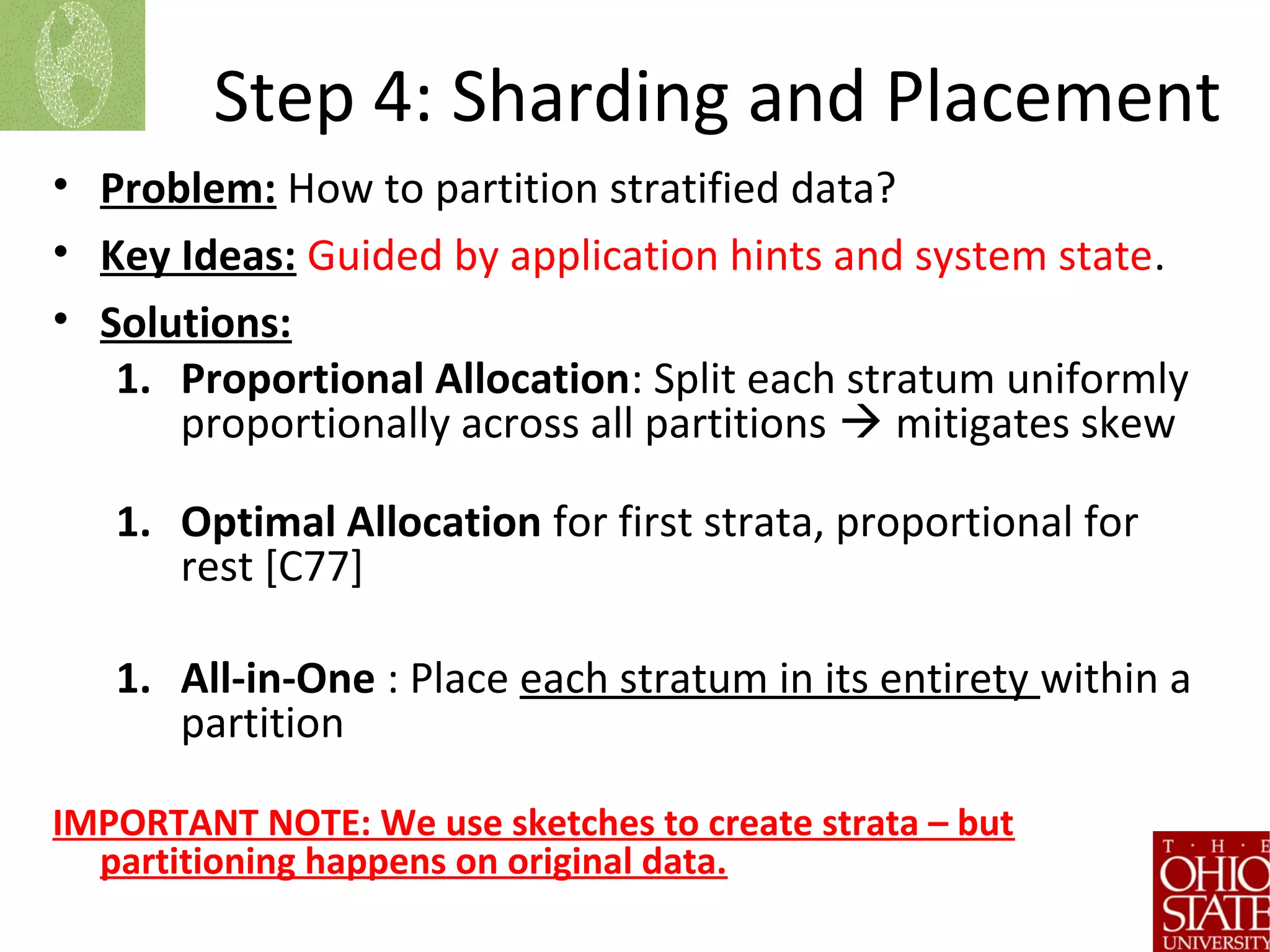 Step 4: Sharding and Placement
• Problem: How to partition stratified data?
• Key Ideas: Guided by application hints and system state.
• Solutions:
1. Proportional Allocation: Split each stratum uniformly
proportionally across all partitions  mitigates skew
1. Optimal Allocation for first strata, proportional for
rest [C77]
1. All-in-One : Place each stratum in its entirety within a
partition
IMPORTANT NOTE: We use sketches to create strata – but
partitioning happens on original data.
 
