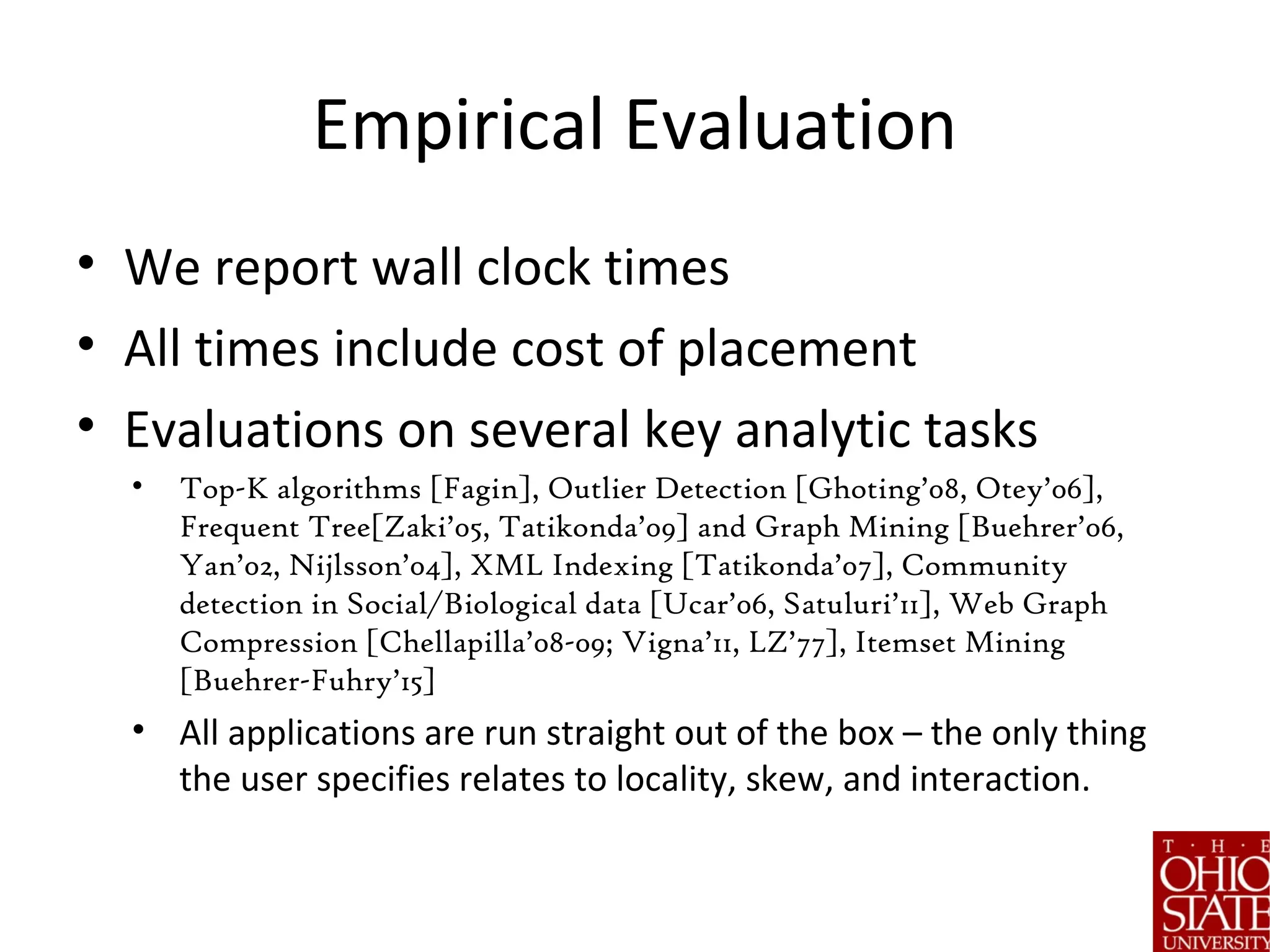 Empirical Evaluation
• We report wall clock times
• All times include cost of placement
• Evaluations on several key analytic tasks
• Top-K algorithms [Fagin], Outlier Detection [Ghoting’08, Otey’06],
Frequent Tree[Zaki’05, Tatikonda’09] and Graph Mining [Buehrer’06,
Yan’02, Nijlsson’04], XML Indexing [Tatikonda’07], Community
detection in Social/Biological data [Ucar’06, Satuluri’11], Web Graph
Compression [Chellapilla’08-09; Vigna’11, LZ’77], Itemset Mining
[Buehrer-Fuhry’15]
• All applications are run straight out of the box – the only thing
the user specifies relates to locality, skew, and interaction.
 