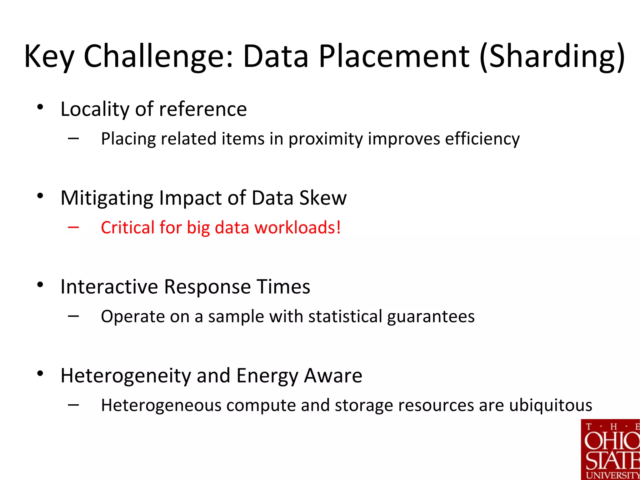 Key Challenge: Data Placement (Sharding)
• Locality of reference
– Placing related items in proximity improves efficiency
• Mitigating Impact of Data Skew
– Critical for big data workloads!
• Interactive Response Times
– Operate on a sample with statistical guarantees
• Heterogeneity and Energy Aware
– Heterogeneous compute and storage resources are ubiquitous
 