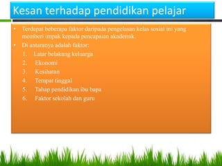 Kesan terhadap pendidikan pelajar
• Terdapat beberapa faktor daripada pengelasan kelas sosial ini yang
memberi impak kepada pencapaian akademik.
• Di antaranya adalah faktor:
1. Latar belakang keluarga
2. Ekonomi
3. Kesihatan
4. Tempat tinggal
5. Tahap pendidikan ibu bapa
6. Faktor sekolah dan guru

 