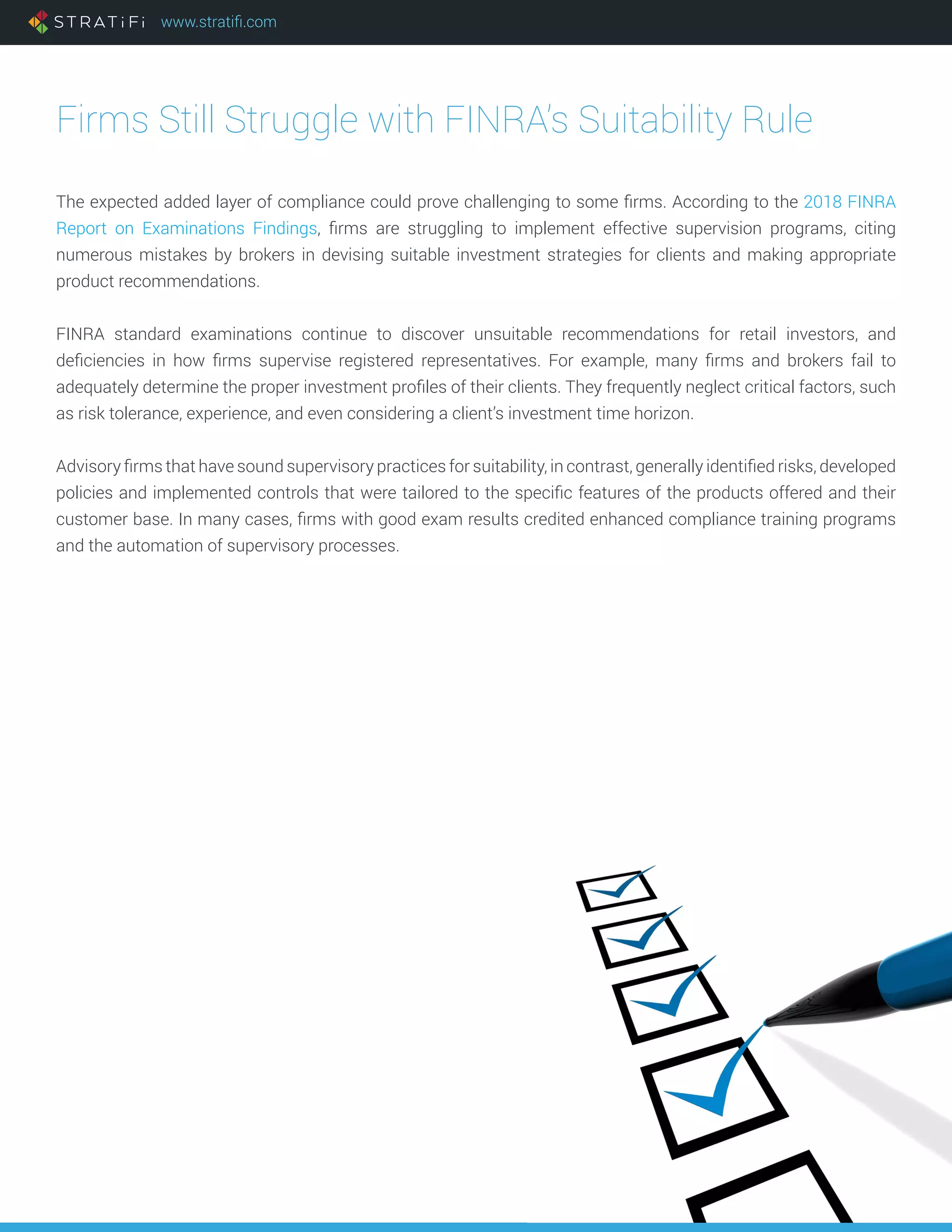 www.stratifi.com
Firms Still Struggle with FINRA’s Suitability Rule
The expected added layer of compliance could prove challenging to some firms. According to the 2018 FINRA
Report on Examinations Findings, firms are struggling to implement effective supervision programs, citing
numerous mistakes by brokers in devising suitable investment strategies for clients and making appropriate
product recommendations.
FINRA standard examinations continue to discover unsuitable recommendations for retail investors, and
deficiencies in how firms supervise registered representatives. For example, many firms and brokers fail to
adequately determine the proper investment profiles of their clients. They frequently neglect critical factors, such
as risk tolerance, experience, and even considering a client’s investment time horizon.
Advisory firms that have sound supervisory practices for suitability, in contrast, generally identified risks, developed
policies and implemented controls that were tailored to the specific features of the products offered and their
customer base. In many cases, firms with good exam results credited enhanced compliance training programs
and the automation of supervisory processes.
 
