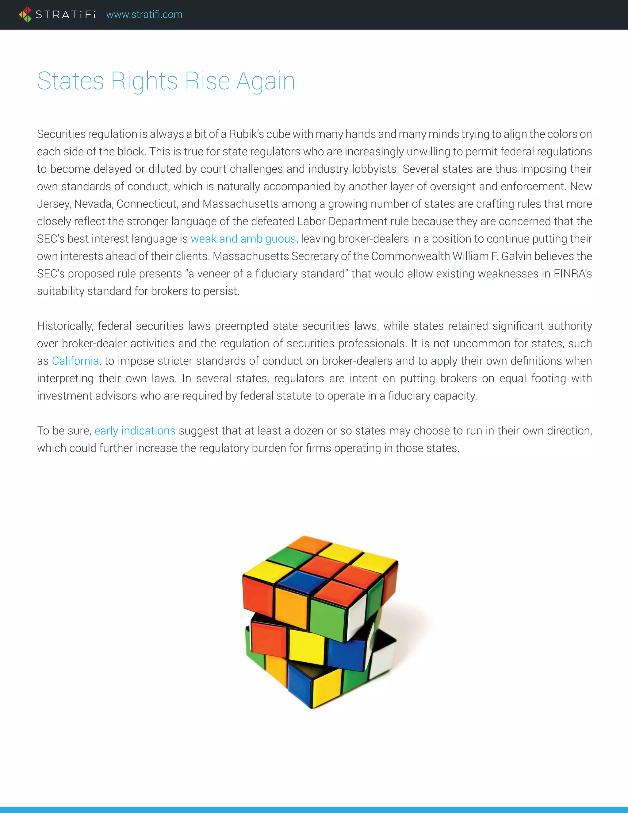 www.stratifi.com
States Rights Rise Again
Securities regulation is always a bit of a Rubik’s cube with many hands and many minds trying to align the colors on
each side of the block. This is true for state regulators who are increasingly unwilling to permit federal regulations
to become delayed or diluted by court challenges and industry lobbyists. Several states are thus imposing their
own standards of conduct, which is naturally accompanied by another layer of oversight and enforcement. New
Jersey, Nevada, Connecticut, and Massachusetts among a growing number of states are crafting rules that more
closely reflect the stronger language of the defeated Labor Department rule because they are concerned that the
SEC’s best interest language is weak and ambiguous, leaving broker-dealers in a position to continue putting their
own interests ahead of their clients. Massachusetts Secretary of the Commonwealth William F. Galvin believes the
SEC’s proposed rule presents “a veneer of a fiduciary standard” that would allow existing weaknesses in FINRA’s
suitability standard for brokers to persist.
Historically, federal securities laws preempted state securities laws, while states retained significant authority
over broker-dealer activities and the regulation of securities professionals. It is not uncommon for states, such
as California, to impose stricter standards of conduct on broker-dealers and to apply their own definitions when
interpreting their own laws. In several states, regulators are intent on putting brokers on equal footing with
investment advisors who are required by federal statute to operate in a fiduciary capacity.
To be sure, early indications suggest that at least a dozen or so states may choose to run in their own direction,
which could further increase the regulatory burden for firms operating in those states.
 