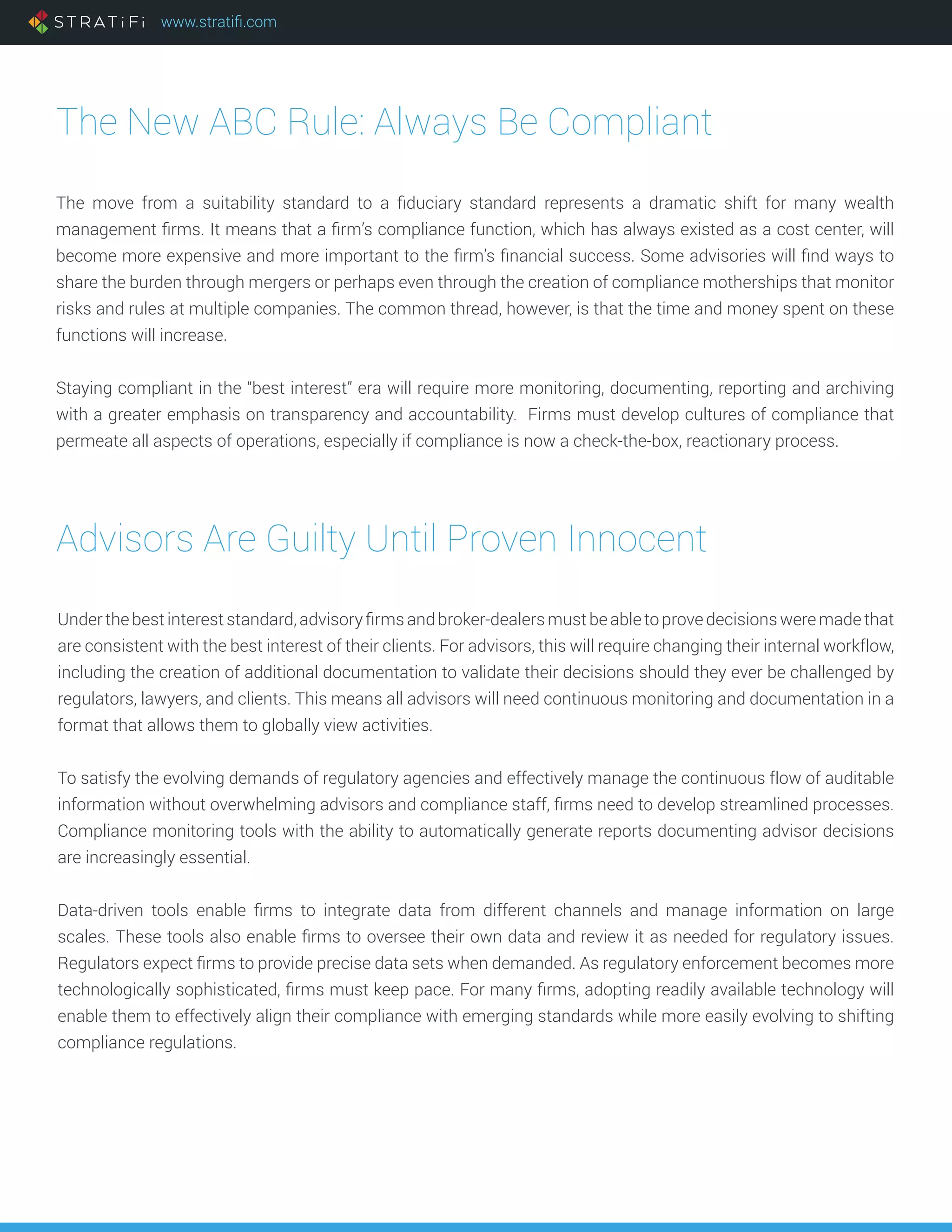www.stratifi.com
The New ABC Rule: Always Be Compliant
The move from a suitability standard to a fiduciary standard represents a dramatic shift for many wealth
management firms. It means that a firm’s compliance function, which has always existed as a cost center, will
become more expensive and more important to the firm’s financial success. Some advisories will find ways to
share the burden through mergers or perhaps even through the creation of compliance motherships that monitor
risks and rules at multiple companies. The common thread, however, is that the time and money spent on these
functions will increase.
Staying compliant in the “best interest” era will require more monitoring, documenting, reporting and archiving
with a greater emphasis on transparency and accountability. Firms must develop cultures of compliance that
permeate all aspects of operations, especially if compliance is now a check-the-box, reactionary process.
Advisors Are Guilty Until Proven Innocent
Underthebestinterest standard,advisory firms andbroker-dealers mustbeabletoprovedecisionsweremadethat
are consistent with the best interest of their clients. For advisors, this will require changing their internal workflow,
including the creation of additional documentation to validate their decisions should they ever be challenged by
regulators, lawyers, and clients. This means all advisors will need continuous monitoring and documentation in a
format that allows them to globally view activities.
To satisfy the evolving demands of regulatory agencies and effectively manage the continuous flow of auditable
information without overwhelming advisors and compliance staff, firms need to develop streamlined processes.
Compliance monitoring tools with the ability to automatically generate reports documenting advisor decisions
are increasingly essential.
Data-driven tools enable firms to integrate data from different channels and manage information on large
scales. These tools also enable firms to oversee their own data and review it as needed for regulatory issues.
Regulators expect firms to provide precise data sets when demanded. As regulatory enforcement becomes more
technologically sophisticated, firms must keep pace. For many firms, adopting readily available technology will
enable them to effectively align their compliance with emerging standards while more easily evolving to shifting
compliance regulations.
 