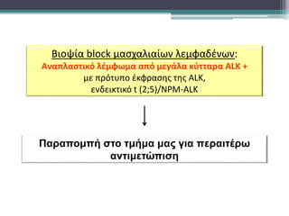 Παραπομπή στο τμήμα μας για περαιτέρω
αντιμετώπιση
Βιοψία block μασχαλιαίων λεμφαδένων:
Αναπλαστικό λέμφωμα από μεγάλα κύτταρα ALK +
με πρότυπο έκφρασης της ALK,
ενδεικτικό t (2;5)/NPM-ALK
 