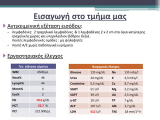 Εισαγωγή στο τμήμα μας
 Αντικειμενική εξέταση εισόδου:
 Λεμφαδένες: 2 τραχηλικοί λεμφαδένες & 1 λεμφαδένας 2 x 2 cm στο όριο κατώτερης
τραχηλικής χώρας και υπερκλείδιου βόθρου δεξιά.
Λοιπές λεμφαδενικές ομάδες : μη ψηλαφητές
 Λοιπή Α/Ε χωρίς παθολογικά ευρήματα
 Εργαστηριακός έλεγχος
Γεν. εξέταση αίματος
WBC 4500/μL
Neut% 48
Lymph% 44
Mono% 4
Eos% 2
Hb 10,6 g/dL
HCT 32,7 %
PLT 222.000/μL
Βιοχημικός έλεγχος
Glucose 135 mg/dL Na 135 mEq/l
Urea 24 mg/dL K 4,3 mEq/l
Creatinine 0,5 mg/dL Ca 8,7 mg/dL
SGOT 51 U/l Mg 2,2 mg/dL
SGPT 39 U/l UA 2,5 mg/dL
γ-GT 10 U/l TP 7 g/dL
ALP 107 U/l Alb 3,7 g/dL
LDH 512 U/l TKE 18 mm/1st h
 