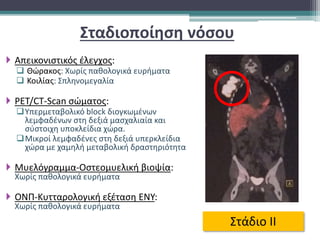 Σταδιοποίηση νόσου
 Απεικονιστικός έλεγχος:
 Θώρακος: Χωρίς παθολογικά ευρήματα
 Κοιλίας: Σπληνομεγαλία
 PET/CT-Scan σώματος:
Υπερμεταβολικό block διογκωμένων
λεμφαδένων στη δεξιά μασχαλιαία και
σύστοιχη υποκλείδια χώρα.
Μικροί λεμφαδένες στη δεξιά υπερκλείδια
χώρα με χαμηλή μεταβολική δραστηριότητα
 Μυελόγραμμα-Οστεομυελική βιοψία:
Χωρίς παθολογικά ευρήματα
 ΟΝΠ-Κυτταρολογική εξέταση ΕΝΥ:
Χωρίς παθολογικά ευρήματα
Στάδιο ΙΙ
 