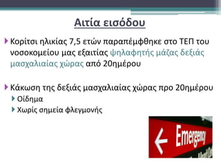 Αιτία εισόδου
Κορίτσι ηλικίας 7,5 ετών παραπέμφθηκε στο ΤΕΠ του
νοσοκομείου μας εξαιτίας ψηλαφητής μάζας δεξιάς
μασχαλιαίας χώρας από 20ημέρου
Κάκωση της δεξιάς μασχαλιαίας χώρας προ 20ημέρου
 Οίδημα
 Χωρίς σημεία φλεγμονής
 