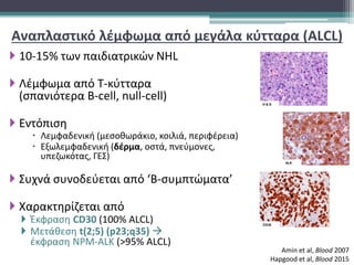 Αναπλαστικό λέμφωμα από μεγάλα κύτταρα (ALCL)
 10-15% των παιδιατρικών NHL
 Λέμφωμα από Τ-κύτταρα
(σπανιότερα B-cell, null-cell)
 Εντόπιση
 Λεμφαδενική (μεσοθωράκιο, κοιλιά, περιφέρεια)
 Εξωλεμφαδενική (δέρμα, οστά, πνεύμονες,
υπεζωκότας, ΓΕΣ)
 Συχνά συνοδεύεται από ‘Β-συμπτώματα’
 Χαρακτηρίζεται από
 Έκφραση CD30 (100% ALCL)
 Μετάθεση t(2;5) (p23;q35) 
έκφραση NPM-ALK (>95% ALCL)
Amin et al, Blood 2007
Hapgood et al, Blood 2015
 