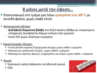 8 μήνες μετά την ύφεση…
 Επανεισαγωγή στο τμήμα μας λόγω εμπυρέτου έως 40ο C με
συνοδά φρίκια, χωρίς σαφή εστία
 Αντικειμενική εξέταση
▫ ψηλάφητή δερματική βλάβη στο δεξιό λαγόνιο βόθρο με υπερκείμενη
υπέρχρωση (αναφέρεται δήγμα εντόμου προ ημερών)
▫ λοιπή Α/Ε χωρίς ιδιαίτερα ευρήματα
 Εργαστηριακός έλεγχος:
 Γενική εξέταση αίματος & βιοχημικός έλεγχος: χωρίς παθολ. ευρήματα
 Ιολογικός και ορολογικός έλεγχος : χωρίς παθολ. ευρήματα
 Καλλιέργειες αίματος, φαρυγγ. επιχρίσματος και ούρων: χωρίς παθολ. ευρήματα
 Αγωγή
 Εμπειρική ευρέος φάσματος αντιβιοτική αγωγή
 IVIG
 