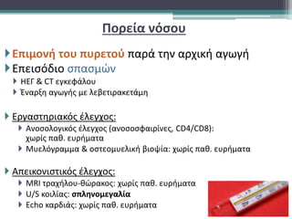 Πορεία νόσου
Επιμονή του πυρετού παρά την αρχική αγωγή
Επεισόδιο σπασμών
 ΗΕΓ & CT εγκεφάλου
 Έναρξη αγωγής με λεβετιρακετάμη
 Εργαστηριακός έλεγχος:
 Ανοσολογικός έλεγχος (ανοσοσφαιρίνες, CD4/CD8):
χωρίς παθ. ευρήματα
 Μυελόγραμμα & οστεομυελική βιοψία: χωρίς παθ. ευρήματα
 Απεικονιστικός έλεγχος:
 MRI τραχήλου-θώρακος: χωρίς παθ. ευρήματα
 U/S κοιλίας: σπληνομεγαλία
 Echo καρδιάς: χωρίς παθ. ευρήματα
 