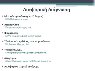 Διαφορική διάγνωση
 Μικροβιαιμία-Βακτηριακή λοίμωξη
 Καλλιέργειες: στείρες
 Λεϊσμανίαση
 Ορολογικός έλεγχος: (-)
 Φυματίωση
 PPD (-), μη συμβατή κλινική εικόνα
 Σύνδρομα λοιμώδους μονοπυρηνώσεως
 Ιολογικός έλεγχος : (-)
 Υποτροπή ALCL
 Βιοψία δερματικής βλάβης αναμένεται
 Λευχαιμία
 Μυελόγραμμα: χωρίς παθολογικά ευρήματα
 Αιμοφαγοκυτταρικό σύνδρομο
 