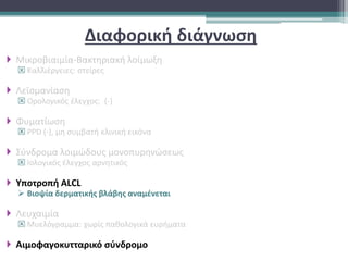 Διαφορική διάγνωση
 Μικροβιαιμία-Βακτηριακή λοίμωξη
 Καλλιέργειες: στείρες
 Λεϊσμανίαση
 Ορολογικός έλεγχος: (-)
 Φυματίωση
 PPD (-), μη συμβατή κλινική εικόνα
 Σύνδρομα λοιμώδους μονοπυρηνώσεως
 Ιολογικός έλεγχος αρνητικός
 Υποτροπή ALCL
 Βιοψία δερματικής βλάβης αναμένεται
 Λευχαιμία
 Μυελόγραμμα: χωρίς παθολογικά ευρήματα
 Αιμοφαγοκυτταρικό σύνδρομο
 