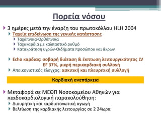 Πορεία νόσου
 3 ημέρες μετά την έναρξη του πρωτοκόλλου HLH 2004
 Ταχεία επιδείνωση της γενικής κατάστασης
 Ταχύπνοια-Ορθόπνοια
 Ταχυκαρδία με καλπαστικό ρυθμό
 Κατακράτηση υγρών-Οιδήματα προσώπου και άκρων
 Echo καρδιας: σοβαρή διάταση & έκπτωση λειτουργικότητος LV
EF 37%, μικρή περικαρδιακή συλλογή
 Απεικονιστικός έλεγχος: ασκιτική και πλευριτική συλλογή
 Μεταφορά σε ΜΕΘΠ Νοσοκομείου Αθηνών για
παιδοκαρδιολογική παρακολούθηση:
 Διουρητική και καρδιοτονωτική αγωγή
 Βελτίωση της καρδιακής λειτουργίας σε 2 24ωρα
Καρδιακή ανεπάρκεια
 