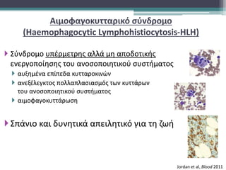 Αιμοφαγοκυτταρικό σύνδρομο
(Haemophagocytic Lymphohistiocytosis-HLH)
 Σύνδρομο υπέρμετρης αλλά μη αποδοτικής
ενεργοποίησης του ανοσοποιητικού συστήματος
 αυξημένα επίπεδα κυτταροκινών
 ανεξέλεγκτος πολλαπλασιασμός των κυττάρων
του ανοσοποιητικού συστήματος
 αιμοφαγοκυττάρωση
Σπάνιο και δυνητικά απειλητικό για τη ζωή
Jordan et al, Blood 2011
 