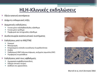 HLH-Κλινικές εκδηλώσεις
 Οξεία ηπατική ανεπάρκεια
 Διάχυτη ενδαγγειακή πήξη
 Δερματικές εκδηλώσεις
 Γενικευμένο κηλιδοβλατιδώδες εξάνθημα
 Γενικευμένο ερύθημα
 Πορφυρικό και πετεχειώδες εξάνθημα
 Δυσλειτουργία αναπνευστικού συστήματος
 Εκδηλώσεις από το ΚΝΣ/ΠΝΣ
 Σπασμοί
 Μηνιγγισμός
 Επηρεασμένο επίπεδο συνείδησης-Ευερεθιστότητα
 Αταξία
 Παθολογική ΟΝΠ (πλειοκυττάρωση, αυξημένη πρωτεΐνη ΕΝΥ)
 Περιφερική νευροπάθεια
 Εκδηλώσεις από τους οφθαλμούς
 Αιμορραγία αμφιβληστροειδούς
 Οίδημα οπτικού νεύρου
 Διήθηση του χοριοειδούς
Morrell et al, Arch Dermatol 2002
 