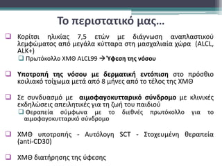 Το περιστατικό μας…
 Κορίτσι ηλικίας 7,5 ετών με διάγνωση αναπλαστικού
λεμφώματος από μεγάλα κύτταρα στη μασχαλιαία χώρα (ALCL,
ALK+)
 Πρωτόκολλο ΧΜΘ ΑLCL99  Ύφεση της νόσου
 Υποτροπή της νόσου με δερματική εντόπιση στο πρόσθιο
κοιλιακό τοίχωμα μετά από 8 μήνες από το τέλος της ΧΜΘ
 Σε συνδυασμό με αιμοφαγοκυτταρικό σύνδρομο με κλινικές
εκδηλώσεις απειλητικές για τη ζωή του παιδιού
 Θεραπεία σύμφωνα με το διεθνές πρωτόκολλο για το
αιμοφαγοκυτταρικό σύνδρομο
 ΧΜΘ υποτροπής - Αυτόλογη SCT - Στοχευμένη θεραπεία
(anti-CD30)
 ΧΜΘ διατήρησης της ύφεσης
 