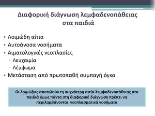 Διαφορική διάγνωση λεμφαδενοπάθειας
στα παιδιά
• Λοιμώδη αίτια
• Αυτοάνοσα νοσήματα
• Αιματολογικές νεοπλασίες
▫ Λευχαιμία
▫ Λέμφωμα
• Μετάσταση από πρωτοπαθή συμπαγή όγκο
Οι λοιμώξεις αποτελούν τη συχνότερη αιτία λεμφαδενοπάθειας στα
παιδιά όμως πάντα στη διαφορική διάγνωση πρέπει να
περιλαμβάνονται νεοπλασματικά νοσήματα
 