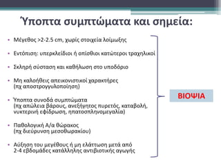 Ύποπτα συμπτώματα και σημεία:
• Μέγεθος >2-2.5 cm, χωρίς στοιχεία λοίμωξης
• Εντόπιση: υπερκλείδιοι ή οπίσθιοι κατώτεροι τραχηλικοί
• Σκληρή σύσταση και καθήλωση στο υποδόριο
• Μη καλοήθεις απεικονιστικοί χαρακτήρες
(πχ αποστρογγυλοποίηση)
• Ύποπτα συνοδά συμπτώματα
(πχ απώλεια βάρους, ανεξήγητος πυρετός, καταβολή,
νυκτερινή εφίδρωση, ηπατοσπληνομεγαλία)
• Παθολογική Α/α θώρακος
(πχ διεύρυνση μεσοθωρακίου)
• Αύξηση του μεγέθους ή μη ελάττωση μετά από
2-4 εβδομάδες κατάλληλης αντιβιοτικής αγωγής
ΒΙΟΨΙΑ
 