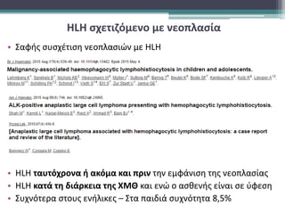 HLH σχετιζόμενο με νεοπλασία
• Σαφής συσχέτιση νεοπλασιών με HLH
• HLH ταυτόχρονα ή ακόμα και πριν την εμφάνιση της νεοπλασίας
• ΗLH κατά τη διάρκεια της ΧΜΘ και ενώ ο ασθενής είναι σε ύφεση
• Συχνότερα στους ενήλικες – Στα παιδιά συχνότητα 8,5%
 