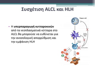 Συσχέτιση ALCL και HLH
• Η υπερπαραγωγή κυτταροκινών
από τα νεοπλασματικά κύτταρα στο
ALCL θα μπορούσε να ευθύνεται για
την ανοσολογική απορρύθμιση και
την εμφάνιση ΗLH
 