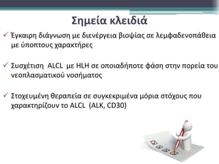 Σημεία κλειδιά
 Έγκαιρη διάγνωση με διενέργεια βιοψίας σε λεμφαδενοπάθεια
με ύποπτους χαρακτήρες
 Συσχέτιση ΑLCL με ΗLH σε οποιαδήποτε φάση στην πορεία του
νεοπλασματικού νοσήματος
 Στοχευμένη θεραπεία σε συγκεκριμένα μόρια στόχους που
χαρακτηρίζουν το ΑLCL (ΑLK, CD30)
 
