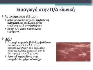 Εισαγωγή στην Π/Δ κλινική
 Αντικειμενική εξέταση
 Δεξιά μασχαλιαία χώρα: ψηλαφητή
διόγκωση, με επίφλεβο, ήπια
επώδυνη κατά την ψηλάφηση
 Λοιπή Α/Ε χωρίς παθολογικά
ευρήματα
 U/S :
 Περιοχή συρροής (7-8) λεμφαδένων
διαστάσεων 5,5 x 2,9 cm με
αποστρογγύλωση του σχήματος,
πλούσια πυλαία αιματική ροή &
διαταραχή της πύλης τους
 Aρκετοί λεμφαδένες στην
υπερκλείδια χώρα σύστοιχα.
 