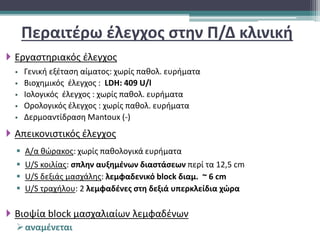 Περαιτέρω έλεγχος στην Π/Δ κλινική
 Εργαστηριακός έλεγχος
 Γενική εξέταση αίματος: χωρίς παθολ. ευρήματα
 Βιοχημικός έλεγχος : LDH: 409 U/l
 Ιολογικός έλεγχος : χωρίς παθολ. ευρήματα
 Ορολογικός έλεγχος : χωρίς παθολ. ευρήματα
 Δερμοαντίδραση Mantoux (-)
 Απεικονιστικός έλεγχος
 Α/α θώρακος: χωρίς παθολογικά ευρήματα
 U/S κοιλίας: σπλην αυξημένων διαστάσεων περί τα 12,5 cm
 U/S δεξιάς μασχάλης: λεμφαδενικό block διαμ. ~ 6 cm
 U/S τραχήλου: 2 λεμφαδένες στη δεξιά υπερκλείδια χώρα
 Βιοψία block μασχαλιαίων λεμφαδένων
αναμένεται
 