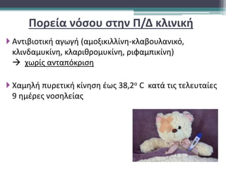  Αντιβιοτική αγωγή (αμοξικιλλίνη-κλαβουλανικό,
κλινδαμυκίνη, κλαριθρομυκίνη, ριφαμπικίνη)
 χωρίς ανταπόκριση
 Χαμηλή πυρετική κίνηση έως 38,2ο C κατά τις τελευταίες
9 ημέρες νοσηλείας
Πορεία νόσου στην Π/Δ κλινική
 