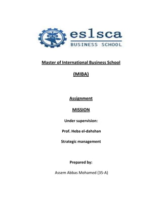 ……………………………………………………………………………..

Master of International Business School

                (MIBA)



              Assignment

               MISSION

           Under supervision:

          Prof. Heba el-dahshan

         Strategic management



              Prepared by:

      Assem Abbas Mohamed (35-A)
 