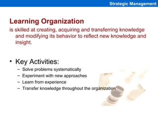 Learning Organization
is skilled at creating, acquiring and transferring knowledge
and modifying its behavior to reflect new knowledge and
insight.
• Key Activities:
– Solve problems systematically
– Experiment with new approaches
– Learn from experience
– Transfer knowledge throughout the organization
Strategic Management
 