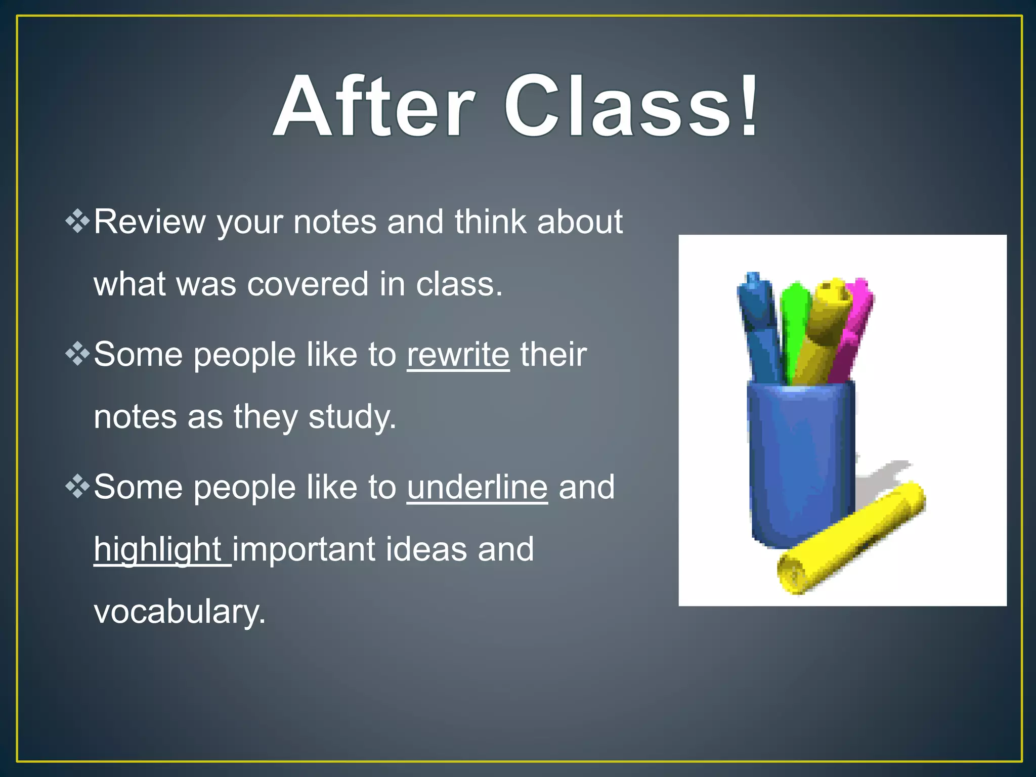 Review your notes and think about
what was covered in class.
Some people like to rewrite their
notes as they study.
Some people like to underline and
highlight important ideas and
vocabulary.
 