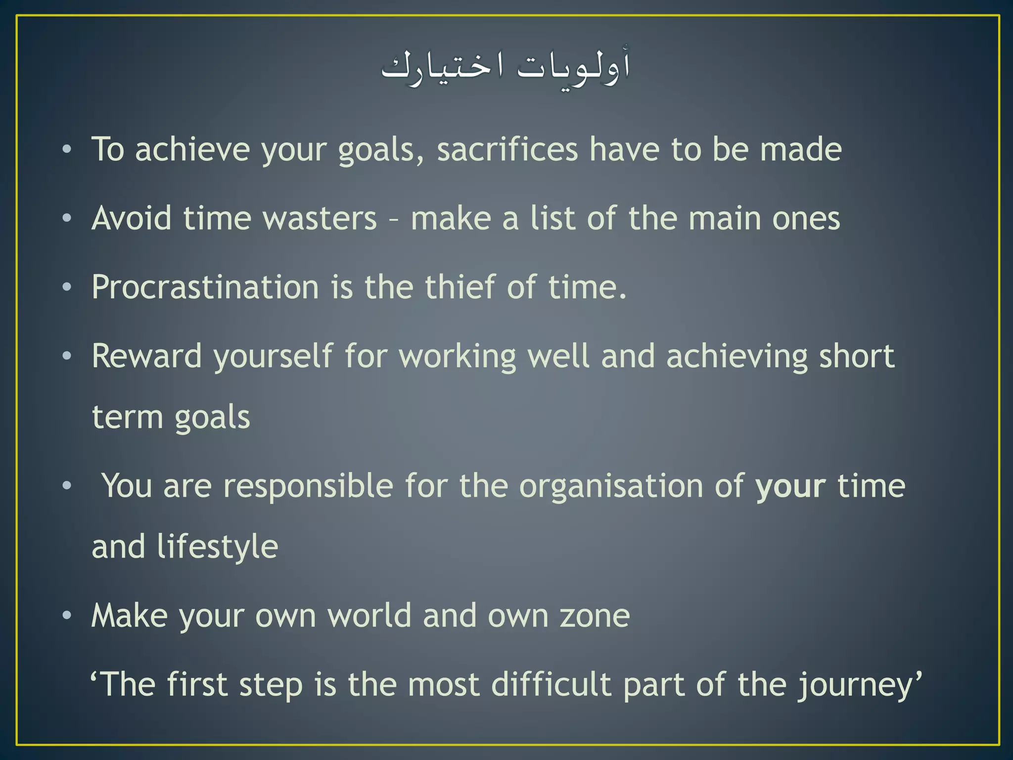 • To achieve your goals, sacrifices have to be made
• Avoid time wasters – make a list of the main ones
• Procrastination is the thief of time.
• Reward yourself for working well and achieving short
term goals
• You are responsible for the organisation of your time
and lifestyle
• Make your own world and own zone
‘The first step is the most difficult part of the journey’
 