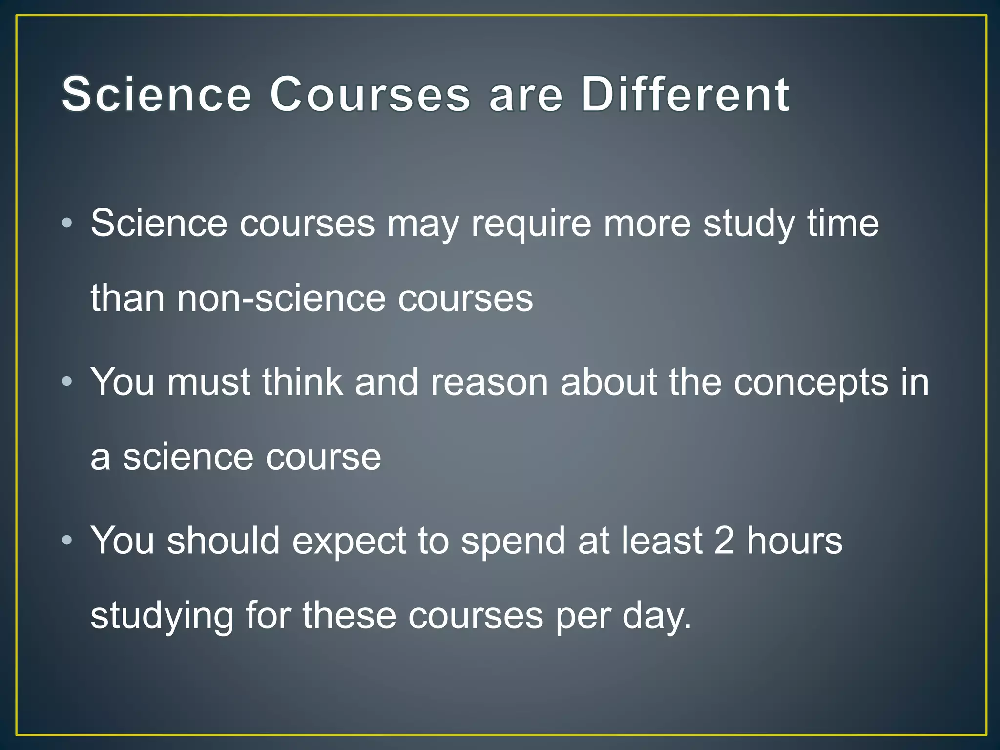 • Science courses may require more study time
than non-science courses
• You must think and reason about the concepts in
a science course
• You should expect to spend at least 2 hours
studying for these courses per day.
 