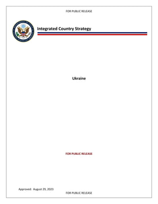 FOR PUBLIC RELEASE
Integrated Country Strategy
Ukraine
FOR PUBLIC RELEASE
Approved: August 29, 2023
FOR PUBLIC RELEASE
 