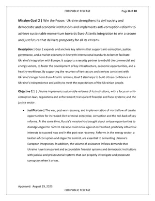 FOR PUBLIC RELEASE Page 8 of 20
Mission Goal 2 | Win the Peace: Ukraine strengthens its civil society and
democratic and economic institutions and implements anti-corruption reforms to
achieve sustainable momentum towards Euro-Atlantic integration to win a secure
and just future that delivers prosperity for all its citizens.
Description | Goal 2 expands and anchors key reforms that support anti-corruption, justice,
governance, and a market economy in line with international standards to better facilitate
Ukraine’s integration with Europe. It supports a security partner to rebuild the commercial and
energy sectors, to foster the development of key infrastructure, economic opportunities, and a
healthy workforce. By supporting the recovery of key sectors and services consistent with
Ukraine’s longer-term Euro-Atlantic reforms, Goal 2 also helps to build citizen confidence in
Ukraine’s independence and ability to meet the expectations of the Ukrainian people.
Objective 2.1 | Ukraine implements sustainable reforms of its institutions, with a focus on anti-
corruption laws, regulations and enforcement; transparent financial and fiscal systems; and the
justice sector.
• Justification | The war, post-war recovery, and implementation of martial law all create
opportunities for increased illicit criminal enterprise, corruption and the roll-back of key
reforms. At the same time, Russia’s invasion has brought about unique opportunities to
dislodge oligarchic control. Ukraine must move against entrenched, politically influential
interests to succeed now and in the post-war recovery. Reforms in the energy sector, a
bastion of corruption and oligarchic control, are essential to cementing Ukraine’s
European integration. In addition, the volume of assistance inflows demands that
Ukraine have transparent and accountable financial systems and democratic institutions
with judicial and prosecutorial systems that can properly investigate and prosecute
corruption when it arises.
Approved: August 29, 2023
FOR PUBLIC RELEASE
 
