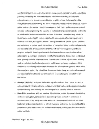 FOR PUBLIC RELEASE Page 9 of 20
Assistance should focus on creating a more independent, transparent, and accountable
judiciary; increasing the accountability and effectiveness of the justice system;
enhancing access to people-centered justice to address legal challenges faced by
everyday citizens; transforming the police forces and prosecutors into effective, trusted
public partners; increasing citizen’s knowledge of their rights and their access to legal
services; and strengthening the capacity of civil society organizations (CSOs) and media
to advocate for and monitor reforms are keys to success. The devastating impact of
Russia’s war on the health system make health governance reforms are even more
essential than ever, to support Ukraine’s beleaguered health system against systemic
corruption and to reduce public perceptions of corruption linked to informal payments
and access to care. During wartime and the post-war recovery period, continued
progress on health financing reform will also be critical to protect Ukrainians from
catastrophic spending on health and avert further death and disease that could result
from growing financial barriers to care. Transnational criminal organizations actively
seek to exploit destabilized environments and ill-governed space to advance illicit
enterprise. Ukraine requires western-modeled law enforcement agencies which have
the capacity to project the rule of law throughout its territory; are regionally engaged
and postured for multilateral law enforcement cooperation; and operate free of
corruption.
• Linkages | Fighting corruption and advancing reforms has a direct nexus to the U.S.
national security. Helping Ukraine end government corruption and excessive regulation
while increasing transparency and improving services delivery is in U.S. interests.
• Risks | Risk associated with not meeting this objective include democratic backsliding,
continued corruption, constraints on economic growth, and lack of confidence in
Ukrainian democracy and governance. Failure in this area would diminish Ukraine’s
legitimacy and damage its ability to attract investors; undermine the credibility of the
government; and create space for anti-reform elements, risking destabilization and/or
public backlash.
Approved: August 29, 2023
FOR PUBLIC RELEASE
 