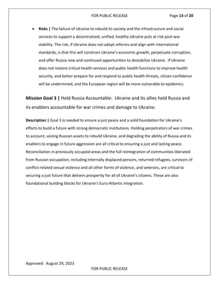 FOR PUBLIC RELEASE Page 13 of 20
• Risks | The failure of Ukraine to rebuild its society and the infrastructure and social
services to support a decentralized, unified, healthy Ukraine puts at risk post-war
stability. The risk, if Ukraine does not adopt reforms and align with international
standards, is that this will constrain Ukraine’s economic growth, perpetuate corruption,
and offer Russia new and continued opportunities to destabilize Ukraine. If Ukraine
does not restore critical health services and public health functions to improve health
security, and better prepare for and respond to public health threats, citizen confidence
will be undermined, and the European region will be more vulnerable to epidemics.
Mission Goal 3 | Hold Russia Accountable: Ukraine and its allies hold Russia and
its enablers accountable for war crimes and damage to Ukraine.
Description | Goal 3 is needed to ensure a just peace and a solid foundation for Ukraine's
efforts to build a future with strong democratic institutions. Holding perpetrators of war crimes
to account, seizing Russian assets to rebuild Ukraine, and degrading the ability of Russia and its
enablers to engage in future aggression are all critical to ensuring a just and lasting peace.
Reconciliation in previously occupied areas and the full reintegration of communities liberated
from Russian occupation, including internally displaced persons, returned refugees, survivors of
conflict-related sexual violence and all other forms of violence, and veterans, are critical to
securing a just future that delivers prosperity for all of Ukraine’s citizens. These are also
foundational building blocks for Ukraine’s Euro-Atlantic integration.
Approved: August 29, 2023
FOR PUBLIC RELEASE
 
