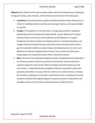 FOR PUBLIC RELEASE Page 7 of 20
Objective 1.2 | Ukraine has the tools to protect civilians and critical infrastructure, including the
energy grid, heating, cyber networks, and the media environment and information space.
• Justification | Promoting Ukraine’s ability to rebuild and protect civilian infrastructure is
critical to revitalizing Ukraine’s economy and ensuring its future as a strong and reliable
U.S. partner.
• Linkages | This objective is in line with top U.S. foreign policy priorities, notably the
National Security Council Regional Strategy; EUR JRS – Goal 4, Objective 4.1: Support
Ukrainian efforts to win the war and rebuild the country; Objective 4.3: Support
emergency humanitarian assistance to displaced persons, vulnerable populations, and
refugees inside and outside of Ukraine, particularly those bordering Ukraine with the
goal of creating the conditions to allow refugees and displaced persons to return; and
Objective 4.6: Alleviate the global impacts of Russia’s war in Ukraine on food security,
energy supplies and energy diversification efforts, and world economies.
• Risks | The risks of not achieving the objective include a destabilized Ukraine dependent
on continuous western economic assistance to maintain basic services and which is
unable to support the return of the millions of refugees who left during Russia’s full-
scale invasion. A weakened Ukraine susceptible to Russian manipulation undermines
prosperity and stability in Europe, which are central to U.S. national interests. Embassy
Kyiv intends to mitigate this risk through a combination of short- and long-term security
assistance combined with targeted programs to promote economic independence and
strengthen media and civil society, including resilience to malign influence.
Approved: August 29, 2023
FOR PUBLIC RELEASE
 