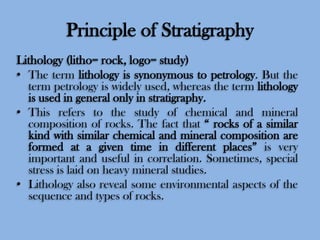 Principle of Stratigraphy
Lithology (litho= rock, logo= study)
• The term lithology is synonymous to petrology. But the
term petrology is widely used, whereas the term lithology
is used in general only in stratigraphy.
• This refers to the study of chemical and mineral
composition of rocks. The fact that “ rocks of a similar
kind with similar chemical and mineral composition are
formed at a given time in different places” is very
important and useful in correlation. Sometimes, special
stress is laid on heavy mineral studies.
• Lithology also reveal some environmental aspects of the
sequence and types of rocks.

 