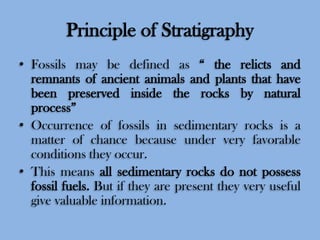Principle of Stratigraphy
• Fossils may be defined as “ the relicts and
remnants of ancient animals and plants that have
been preserved inside the rocks by natural
process”
• Occurrence of fossils in sedimentary rocks is a
matter of chance because under very favorable
conditions they occur.
• This means all sedimentary rocks do not possess
fossil fuels. But if they are present they very useful
give valuable information.

 