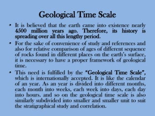 Geological Time Scale
• It is believed that the earth came into existence nearly
4500 million years ago. Therefore, its history is
spreading over all this lengthy period.
• For the sake of convenience of study and references and
also for relative comparison of ages of different sequence
of rocks found in different places on the earth’s surface,
it is necessary to have a proper framework of geological
time.
• This need is fulfilled by the “Geological Time Scale”,
which is internationally accepted. It is like the calendar
of an year. As an year is divided into different months,
each month into weeks, each week into days, each day
into hours. and so on the geological time scale is also
similarly subdivided into smaller and smaller unit to suit
the stratigraphical study and correlation.

 