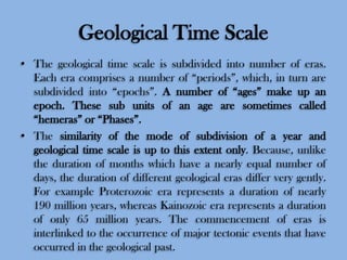 Geological Time Scale
• The geological time scale is subdivided into number of eras.
Each era comprises a number of “periods”, which, in turn are
subdivided into “epochs”. A number of “ages” make up an
epoch. These sub units of an age are sometimes called
“hemeras” or “Phases”.
• The similarity of the mode of subdivision of a year and
geological time scale is up to this extent only. Because, unlike
the duration of months which have a nearly equal number of
days, the duration of different geological eras differ very gently.
For example Proterozoic era represents a duration of nearly
190 million years, whereas Kainozoic era represents a duration
of only 65 million years. The commencement of eras is
interlinked to the occurrence of major tectonic events that have
occurred in the geological past.

 