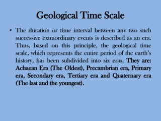 Geological Time Scale
• The duration or time interval between any two such
successive extraordinary events is described as an era.
Thus, based on this principle, the geological time
scale, which represents the entire period of the earth’s
history, has been subdivided into six eras. They are:
Achaean Era (The Oldest), Precambrian era, Primary
era, Secondary era, Tertiary era and Quaternary era
(The last and the youngest).

 
